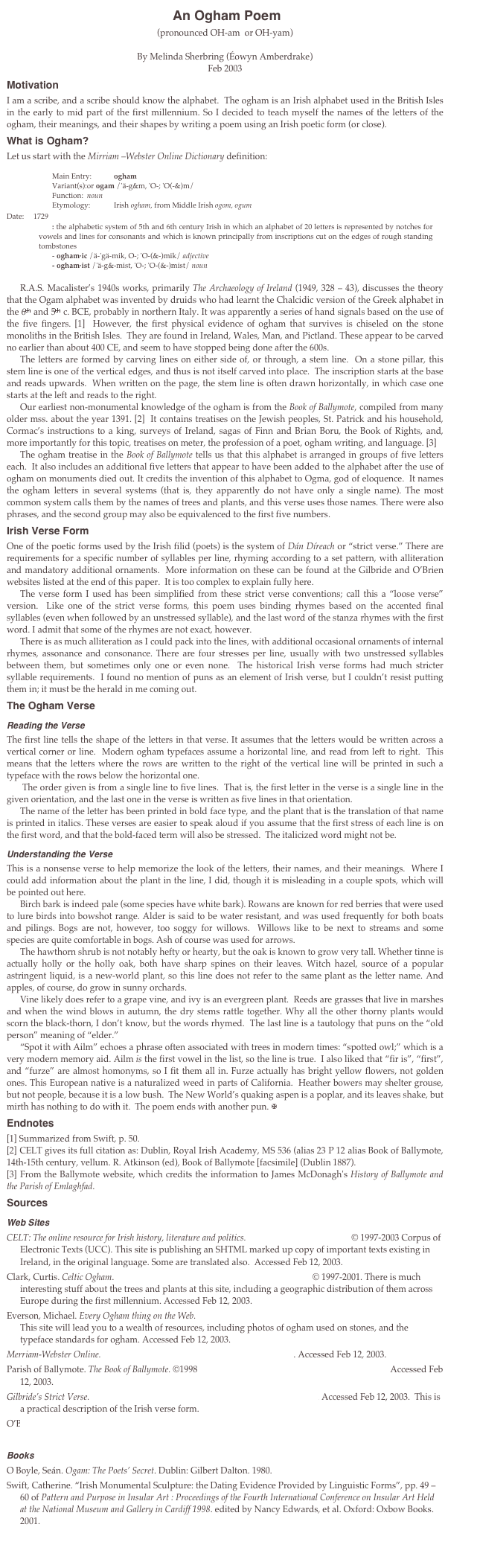  An Ogham Poem
(pronounced OH-am  or OH-yam)

By Melinda Sherbring (Éowyn Amberdrake)
Feb 2003
Motivation
I am a scribe, and a scribe should know the alphabet.  The ogham is an Irish alphabet used in the British Isles in the early to mid part of the first millennium. So I decided to teach myself the names of the letters of the ogham, their meanings, and their shapes by writing a poem using an Irish poetic form (or close). 
What is Ogham?
Let us start with the Mirriam –Webster Online Dictionary definition: 

Main Entry:	ogham
Variant(s):	or ogam /'ä-g&m, 'O-; 'O(-&)m/
Function:	noun
Etymology:	Irish ogham, from Middle Irish ogom, ogum
Date:	1729
: the alphabetic system of 5th and 6th century Irish in which an alphabet of 20 letters is represented by notches for vowels and lines for consonants and which is known principally from inscriptions cut on the edges of rough standing tombstones
- ogham·ic /ä-'gä-mik, O-; 'O-(&-)mik/ adjective
- ogham·ist /'ä-g&-mist, 'O-; 'O-(&-)mist/ noun 

R.A.S. Macalister’s 1940s works, primarily The Archaeology of Ireland (1949, 328 – 43), discusses the theory that the Ogam alphabet was invented by druids who had learnt the Chalcidic version of the Greek alphabet in the 6th and 5th c. BCE, probably in northern Italy. It was apparently a series of hand signals based on the use of the five fingers. [1]  However, the first physical evidence of ogham that survives is chiseled on the stone monoliths in the British Isles.  They are found in Ireland, Wales, Man, and Pictland. These appear to be carved no earlier than about 400 CE, and seem to have stopped being done after the 600s. 
The letters are formed by carving lines on either side of, or through, a stem line.  On a stone pillar, this stem line is one of the vertical edges, and thus is not itself carved into place.  The inscription starts at the base and reads upwards.  When written on the page, the stem line is often drawn horizontally, in which case one starts at the left and reads to the right. 
Our earliest non-monumental knowledge of the ogham is from the Book of Ballymote, compiled from many older mss. about the year 1391. [2]  It contains treatises on the Jewish peoples, St. Patrick and his household, Cormac’s instructions to a king, surveys of Ireland, sagas of Finn and Brian Boru, the Book of Rights, and, more importantly for this topic, treatises on meter, the profession of a poet, ogham writing, and language. [3]
The ogham treatise in the Book of Ballymote tells us that this alphabet is arranged in groups of five letters each.  It also includes an additional five letters that appear to have been added to the alphabet after the use of ogham on monuments died out. It credits the invention of this alphabet to Ogma, god of eloquence.  It names the ogham letters in several systems (that is, they apparently do not have only a single name). The most common system calls them by the names of trees and plants, and this verse uses those names. There were also phrases, and the second group may also be equivalenced to the first five numbers. 
Irish Verse Form
One of the poetic forms used by the Irish filid (poets) is the system of Dán Díreach or “strict verse.” There are requirements for a specific number of syllables per line, rhyming according to a set pattern, with alliteration and mandatory additional ornaments.  More information on these can be found at the Gilbride and O’Brien websites listed at the end of this paper.  It is too complex to explain fully here. 
The verse form I used has been simplified from these strict verse conventions; call this a “loose verse” version.  Like one of the strict verse forms, this poem uses binding rhymes based on the accented final syllables (even when followed by an unstressed syllable), and the last word of the stanza rhymes with the first word. I admit that some of the rhymes are not exact, however.
There is as much alliteration as I could pack into the lines, with additional occasional ornaments of internal rhymes, assonance and consonance. There are four stresses per line, usually with two unstressed syllables between them, but sometimes only one or even none.  The historical Irish verse forms had much stricter syllable requirements.  I found no mention of puns as an element of Irish verse, but I couldn’t resist putting them in; it must be the herald in me coming out.
The Ogham Verse
Reading the Verse
The first line tells the shape of the letters in that verse. It assumes that the letters would be written across a vertical corner or line.  Modern ogham typefaces assume a horizontal line, and read from left to right.  This means that the letters where the rows are written to the right of the vertical line will be printed in such a typeface with the rows below the horizontal one.
 The order given is from a single line to five lines.  That is, the first letter in the verse is a single line in the given orientation, and the last one in the verse is written as five lines in that orientation.
The name of the letter has been printed in bold face type, and the plant that is the translation of that name is printed in italics. These verses are easier to speak aloud if you assume that the first stress of each line is on the first word, and that the bold-faced term will also be stressed.  The italicized word might not be. 
Understanding the Verse
This is a nonsense verse to help memorize the look of the letters, their names, and their meanings.  Where I could add information about the plant in the line, I did, though it is misleading in a couple spots, which will be pointed out here.
Birch bark is indeed pale (some species have white bark). Rowans are known for red berries that were used to lure birds into bowshot range. Alder is said to be water resistant, and was used frequently for both boats and pilings. Bogs are not, however, too soggy for willows.  Willows like to be next to streams and some species are quite comfortable in bogs. Ash of course was used for arrows. 
The hawthorn shrub is not notably hefty or hearty, but the oak is known to grow very tall. Whether tinne is actually holly or the holly oak, both have sharp spines on their leaves. Witch hazel, source of a popular astringent liquid, is a new-world plant, so this line does not refer to the same plant as the letter name. And apples, of course, do grow in sunny orchards.
Vine likely does refer to a grape vine, and ivy is an evergreen plant.  Reeds are grasses that live in marshes and when the wind blows in autumn, the dry stems rattle together. Why all the other thorny plants would scorn the black-thorn, I don’t know, but the words rhymed.  The last line is a tautology that puns on the “old person” meaning of “elder.” 
“Spot it with Ailm” echoes a phrase often associated with trees in modern times: “spotted owl;” which is a very modern memory aid. Ailm is the first vowel in the list, so the line is true.  I also liked that “fir is”, “first”, and “furze” are almost homonyms, so I fit them all in. Furze actually has bright yellow flowers, not golden ones. This European native is a naturalized weed in parts of California.  Heather bowers may shelter grouse, but not people, because it is a low bush.  The New World’s quaking aspen is a poplar, and its leaves shake, but mirth has nothing to do with it.  The poem ends with another pun. 
Endnotes
[1] Summarized from Swift, p. 50.
[2] CELT gives its full citation as: Dublin, Royal Irish Academy, MS 536 (alias 23 P 12 alias Book of Ballymote, 14th-15th century, vellum. R. Atkinson (ed), Book of Ballymote [facsimile] (Dublin 1887).
[3] From the Ballymote website, which credits the information to James McDonagh's History of Ballymote and the Parish of Emlaghfad.
Sources
Web Sites
CELT: The online resource for Irish history, literature and politics. http://www.ucc.ie/celt/ © 1997-2003 Corpus of Electronic Texts (UCC). This site is publishing an SHTML marked up copy of important texts existing in Ireland, in the original language. Some are translated also.  Accessed Feb 12, 2003.  
Clark, Curtis. Celtic Ogham. http://www.csupomona.edu/~jcclark/ogham/  © 1997-2001. There is much interesting stuff about the trees and plants at this site, including a geographic distribution of them across Europe during the first millennium. Accessed Feb 12, 2003.
Everson, Michael. Every Ogham thing on the Web. http://www.evertype.com/standards/og/ogmharc.html  This site will lead you to a wealth of resources, including photos of ogham used on stones, and the typeface standards for ogham. Accessed Feb 12, 2003.
Merriam-Webster Online. http://www.m-w.com/cgi-bin/netdict?ogham . Accessed Feb 12, 2003.
Parish of Ballymote. The Book of Ballymote. ©1998 http://homepage.tinet.ie/~jhiggins/book.html Accessed Feb 12, 2003.
Gilbride’s Strict Verse. http://homepages.nildram.co.uk/~fealcen/gilbride.htm. Accessed Feb 12, 2003.  This is a practical description of the Irish verse form. 
O’Brien, Maureen S. Medieval Irish Poetry. © 2000.  http://www.dnaco.net/~mobrien/irishptr/drchpoem/index.html Accessed Feb 12, 2003.
Books
O Boyle, Seán. Ogam: The Poets’ Secret. Dublin: Gilbert Dalton. 1980. 
Swift, Catherine. “Irish Monumental Sculpture: the Dating Evidence Provided by Linguistic Forms”, pp. 49 –60 of Pattern and Purpose in Insular Art : Proceedings of the Fourth International Conference on Insular Art Held at the National Museum and Gallery in Cardiff 1998. edited by Nancy Edwards, et al. Oxford: Oxbow Books. 2001. 


