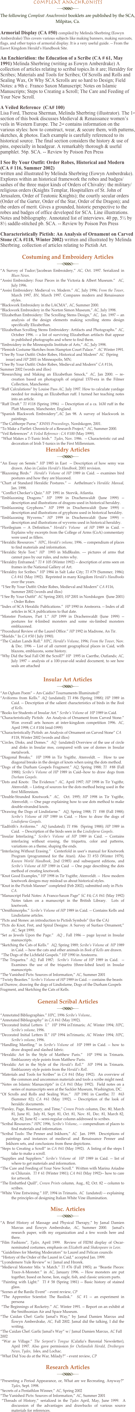 Compleat Anachronists
￼
The following Compleat Anachronist booklets are published by the SCA, Milpitas, Ca.

Armorial Display (CA #50) compiled by Melinda Sherbring (Eowyn Amberdrake) This covers various subjects like making banners, making surcoats, flags, and other topics of armorial display. It is a very useful guide. -- From the Easwt Kingdom Herald’s Handbook Site. 
An Enchieridion: the Education of a Scribe (CA # 61, May 1991) Melinda Sherbring (writing as Eowyn Amberdrake) A collection of articles relating to scribal topics.In it are; Heraldry for Scribes; Materials and Tools for Scribes; Of Scrolls and Rolls and Sealing Wax, Or Why SCA Scrolls are so hard to Design; Field Notes: a 9th c. Franco Saxon Manuscript; Notes on Islamic Manuscripts; Steps to Creating a Scroll; The Care and Feeding of Your New Scroll.
A Veiled Reference  (CA# 100) Lisa Ford, Theresa Sherman, Melinda Sherbring (illustrator). The 1st section of this book discusses Medieval & Renaissance women’s veils in Western Europe. The 2nd contains information on the various styles: how to construct, wear, & secure them, with patterns, sketches, & photos. Each example is carefully referenced to its historical source. The final section considers the history & use of pins, especially in headgear. A remarkably thorough & useful pamphlet. 56p. SCA. -- Review by Poison Pen Press
I See By Your Outfit: Order Robes, Historical and Modern  (CA # 116, Summer 2002) written and illustrated by Melinda Sherbring (Eowyn Amberdrake). Explores within an historical framework the robes and badges/sashes of the three major kinds of Orders of Chivalry: the military/religious orders (Knights Templar, Hospitallers of St. John of Jerusalem, Order of Teutonic Knights); the courtly secular orders (Order of the Garter, Order of the Star, Order of the Dragon); and the orders of merit. Gives a grounded, historic perspective to the robes and badges of office developed for SCA. Line illustrations. Notes and bibliography. Annotated list of interviews. 40 pp, 5½ by 8½ saddle-stitched pb. SCA. -- Review by Poison Pen Press
Characteristically Pictish: An Analysis of Ornament on Carved Stone (CA #118, Winter 2002) written and illustrated by Melinda Sherbring. collection of articles relating to Pictish Art.
Costuming and Embroidery Articles
￼
“A Survey of Tudor/Jacobean Embroidery,” AC, Oct. 1997. Serialized in Blues News. 
“Assisi Embroidery: Four Pieces in the Victoria & Albert Museum.”  AC, July 1996.
“Assisi Embroidery: Medieval vs. Modern.” AC, July 1996; From the Tower, March 1997, BN, March 1997. Compares modern and Renaissance styles.
“Blackwork Embroidery in the LACMA”, AC, Summer 2000.
“Blackwork Embroidery in the Norton Simon Museum,” AC, July 1998. 
“Elizabethan Embroidery: The Scrolling Stems Design,” AC,  Jan. 1997 -- an analysis of the design elements making scrolling stems design specifically Elizabethan. 
“Elizabethan Scrolling Stems Embroidery: Artifacts and Photographs.” AC, October 1996. -- a list of surviving Elizabethan artifacts that appear in published photographs and where to find them. 
“Embroidery in the Minneapolis Institute of Arts,” AC, July 1998.
“Flemish Costume Sketches from Hampton Court Palace.”  AC Winter 1991.
“I See By Your Outfit: Order Robes, Historical and Modern” AC  (Spring issue) and HP 2001 in Minneapolis, MN; 
“I See By Your Outfit: Order Robes, Medieval and Modern” CA #116, Summer 2002 (words and illos)
“Researching and Making an Elizabethan Smock,” AC, Jan 2000. -- re-creation based on photograph of original 1570-era in the Filmer Collection, Manchester.
“Ruff Calculations” by Louise Pass AC, July 1997. How to calculate yardage needed for making an Elizabethan ruff. I turned her teaching notes into an article.
“Ruff Draft.” TI #118 (Spring 1996)  -- Description of a ca. 1630 ruff in the Platt Museum, Manchester, England.
“Spanish Blackwork Embroidery”,AC Jan 98. A survey of blackwork in paintings.
“The Calthorpe Purse,” KWHS Proceedings, Nordskogen, 2001. 
“To Make a Partlet: Chronicle of a Research Project,” AC, Summer 2000.
“Veil References” A Veiled Reference : CA #100 (May 1999).
 “What Makes a T-Tunic Irish.”  Tydes, Nov. 1986.  -- Characteristic cut and decoration of Irish T-tunics in the First Millennium. 
Heraldry Articles
￼
“An Essay on Semée.” HP 1985 in East  -- Description of how semy was drawn. Also in Caidan Herald’s Handbook, 2001 revision.
“Blazoning Birds.”  Herald’s Volume of HP 1989 in Caid. -- examines bird postures and how they are blazoned.
“Chart of Standard Heraldic Postures.” --  Aethelmarc’s Heraldic Manual, Jan. 1998.
 “Conflict Checker’s Quiz.” HP  1991 in  Storvik, Atlantia.
“Emblazoning Dragons.” HP 1999 in Drachenwaldt (June 1999) -- description and illustrations of dragons used in historical heraldry.
“Emblazoning Gryphons.” HP 1999 in Drachenwaldt (June 1999) -- description and illustrations of gryphons used in historical heraldry.
“Emblazoning Wyverns.” HP 1999 in Drachenwaldt (June 1999) -- description and illustrations of wyverns used in historical heraldry.
“Florilegium -- A Definition.” Herald’s Volume  of HP 1989 in Caid. -- Explains why excerpts from the College of Arms (CoA) commentary were used as fillers.
“Heraldic Resources.”  HPC, Herald’s volume, 1996. -- compendium of places to find materials and information.
“Heraldic Style Test.” HP  1993 in MidRealm. --- pictures of arms that cannot pass by our rules, and notes why. 
“Heraldry Enframed.” TI # 105 (Winter 1992) -- description of arms seen on frames in the National Gallery of Art. 
“Heraldry for Scribes.” HP 1984 in Salt Lake City; TI #79 (Summer, 1986); CA #61 (May 1992).  Reprinted in many Kingdom Herald’s Handbooks  over the years.
 “I See By Your Outfit: Order Robes, Medieval and Modern” CA #116, Summer 2002 (words and illos)
“I See By Your Outfit” AC Spring 2001; HP 2001 in Nordskogen  (June 2001) – Order Robes
“Index of SCA Heraldic Publications.”  HP 1990 in Ansteorra. -- Index of all articles in SCA publications to that date.
“Monster Postures, Part 1.” HP 1999 in Drachenwaldt (June 1999) -- postures for 4-limbed monsters and some six-limbed monsters emblazoned.
“Procedural Review of the Laurel Office.” HP 1992 in Madrone, An Tir. 
“Shields.” In CA #50 ( July 1990).
“The Caidan Lands Roll.” HPC, Herald’s Volume, 1996; From the Tower, Nov. & Dec. 1996 -- List of all current geographical places in Caid, with blazons, emblazons, some history.
“Why Did the Seal Fall Off the Scroll?” HP  1995 in Caerthe, Outlands; AC,  July 1997 -- analysis of a 100-year-old sealed document, to see how seals are attached

Insular Art Articles
￼
“An Ogham Poem” – Ars Caidis? Tournaments Illuminated?
“Aviforms from Kells.” AQ (undated); TI #86 (Spring 1988); HP 1989 in Caid. -- Description of the salient characteristics of birds in the Book of Kells. 
“Books for Students of Insular Art.” Scribe’s Volume of  HP 1989 in Caid.
“Characteristically Pictish:  An Analysis of Ornament from Carved Stone.”  Won overall arts honors at inter-kingdom competition 1996. AC, April 1998; CA #104 (mid-1999)
“Characteristically Pictish: an Analysis of Ornament on Carved Stone” CA #118, Winter 2002 (words and illos)
“Circles, Disks, and Domes.”  AQ  (undated) Overview of the use of circle and disks in Insular mss, compared with use of domes in Insular metalwork.
“Diagonal Breaks,”  HP 1998 in Tir Ysgithr, Atenveldt. --  How to use diagonal breaks in the design of knots when using the dots method. 
“Dogs of the Durham Gospels Fragment.” AQ, Spring 1988; TI  #88 (Fall 1988); Scribe’s Volume of HP 1989 in Caid--how to draw dogs from Durham Gospels. 
“Dots and Knots:  The Evidence.” AC, April 1997; HP 1998 in Tir Ysgithr, Atenveldt. -- Listing of sources for the dots method being used in the first Millennium.
“Double-Stranded Knotwork.” AC,  Oct. 1995; HP 1998 in Tir Ysgithr, Atenveldt, --- One page explaining how to use dots method to make double-stranded knots.
“Drawing the Dogs of Lindisfarne.”  AQ, Spring 1988; TI  #88 (Fall 1988); Scribe’s Volume of HP 1989 in Caid. -- How to draw the dogs of Lindisfarne Gospels. 
“Eadfrith’s Aviforms.”  AQ (undated); TI #86  (Spring 1988); HP 1989 in Caid.  -- Description of the birds seen in the Lindisfarne Gospels. 
“Insular Interlacing.” Scribe’s Volume of HP 1989 in Caid. -- Contains interlacing without erasing, the triquetra, color and patterns, variations on a theme, shaping the ends. 
“Interlacing Without Erasing.”   Centerfold in user’s manual for Knotwork Program (programmed for the Atari). Also TI #53 (Winter 1979), Known World Handbook, 2nd (1985) and subsequent editions, and Scribe’s Volume of HP 1989 in Caid  -- One page describing the dots method of creating knotwork. 
“Knot Good Examples,” HP 1998 in Tir Ysgithr, Atenveldt. --  How modern knotwork designs may mislead us about historical styles. 
“Knot in the Pictish Manner” completed (Feb 2002), submitted only in Picts CA.
“Manuscript Field Notes: A Franco-Saxon Page” SC #4; CA #61 (May 1992) Notes taken on a manuscript in the British Library.  Lots of knotwork.
“Ornithimorphs.” Scribe’s Volume of HP 1989 in Caid. -- Contains Kells and Lindisfarne articles.
“Picts and Stones: an introduction to Pictish Symbols” (for the CA)
“Picts do Knot, Fret, and Spiral Designs: A Survey of Surface Ornament,” AC, Sept 1999;
“Set as Jewels Upon the Page.”  AQ , Fall 1986 -- page layout in Insular manuscripts. 
“Sketching the Cats of Kells.”  AQ, Spring 1989; Scribe’s Volume of  HP 1989 in Caid. -- how the cats and other animals in Book of Kells are drawn.
 “The Dogs of the Lichfield Gospels.” HP 1990 in Ansteorra.
“The Triquetra.” AQ, Fall 1987;  Scribe’s Volume of HP 1989 in Caid.  -- Examines the use of the triquetra (three-lobed knot) in Insular manuscripts.  
“The Vanished Picts: Sources of Information,” AC, Summer 2001
“Twisty Beasties.” Scribe’s Volume of HP 1989 in Caid. -- contains the beasts of Durrow, drawing the dogs of Lindisfarne, Dogs of the Durham Gospels Fragment, and Sketching the Cats of Kells.

General Scribal Articles
￼
“Annotated Bibliographies.” HPC, 1996 Scribe’s Volume,.
“Annotated Bibliography” in CA #61 (May 1992). 
“Decorated Initial Letters  I.”  HP 1994 inTrimaris; AC Winter 1994; HPC, Scribe’s volume, 1996. 
“Decorated Initial Letters II.” HP 1994 inTrimaris; AC Winter 1994; HPC, Scribe’s volume, 1996.
“Handling Mantling.” in Scribe’s Volume of  HP 1989 in Caid. -- how to draw draped and slashed fabric. 
“Heraldic Art In the Style of Matthew Paris.”  HP 1994 in Trimaris. Emblazonry style points from Matthew Paris.
“Heraldic Art in the Style of the Herald’s Roll.”  HP 1994 in Trimaris. Emblazonry style points from the Herald’s Roll. 
“Materials and Tools for Scribes” in CA #61 (May 1992).  An overview of the common and uncommon materials and tools a scribe might need. 
“Notes on Islamic Manuscripts” in CA #61 (May 1992).  Field notes on a series of manuscripts seen at the Sackler Museum, Washington, DC. 
“Of Scrolls and Rolls and Sealing Wax.”  HP 1981 in Caerthe; TI  #63 (Summer 82); CA #61 (May 1992). -- Description of the look of heraldic documents.
“Parsley, Page, Rosemary, and Time,” Crown Prints column, Dec. 80, March 81, June 81,  July 81, Sept. 81, Oct. 81, Nov. 81, Dec. 81, March 82, Apr. 82, June 82 -- semi-regular column addressed to scribes.
“Scribal Resources.” HPC 1996, Scribe’s Volume,. -- compendium of places to find materials and information.
“Scribal Tools: The Penner and Inkhorn,” AC  Jan. 1999.  Descriptions of paintings and instances of medieval and Renaissance Penner and Inkhorn sets, and conclusions from these depictions. 
“Steps to Creating a Scroll” in CA #61 (May 1992).  A listing of the steps I take to make a scroll. 
“Supplies and Suppliers.” Scribe’s Volume of  HP 1989 in Caid. -- list of where to get materials and information.
“The Care and Feeding of Your New Scroll.”  Written with Marina Ariadne ni Chlurain.  TI # 61 (Winter 1981); CA #61 (May 1992)-- how to care for artwork.
“The Embattled Quill”, Crown Prints column, Aug., 82, Oct. 82 -- column to scribes.
“White Vine Entwining.” HP, 1994 in Trimaris, AC  (undated) -- explaining the principles of designing Italian White Vine illumination. 

Misc. Articles
￼
“A Brief History of Massage and Physical Therapy,” by Jamal Damien Marcus and Éowyn Amberdrake, AC, Summer 2000.  Jamal’s research paper, with my organization and a few words here and there. 
“Film Fashions”, Tydes, April 1999.  Review of FIDM display of Oscar-nominated costumes, emphasis on Elizabeth and Shakespeare in Love. 
 “Guidelines for Meeting Moderators” to Laurel and Pelican councils
 “History of the Order of the Laurel in Caid,” accepted Jan. 1999.
“Lyondemere Yule Review” w/ Jamal and Hrorek.
“Medieval Monster Mix ‘n Match.” TI #76 (Fall 1985); as “Beastie Pieces:  Trace-A-Monster.” in AC, January 1996. -- How monsters are put together, based on horse, lion, eagle, fish, and classic unicorn parts.
 “Painting with Light.”  TI # 58 (Spring 1981) -- Basic history of stained glass.
“Scenes at the Bardic Event” - event review, CP
 “The Apprentice Scientist: The Basilisk.”  SC #1 -- an experiment in persona 
 “The Beginnings of Rocketry.” AC. Winter 1991. -- Report on an exhibit at the Smithsonian Air and Space Museum.
“The Caidan Chef: Garlic Jamal’s Way,” by Jamal Damien Marcus and Éowyn Amberdrake, AC, Fall 2002. Jamal did the talking, I did the writing.
“The Caidan Chef: Garlic Jamal’s Way” w/ Jamal Damien Marcus, AC Fall 2002
 “War as Village.” The Serpent’s Tongue (Calafia’s Baronial Newsletter), April 1997. Also gave permission for Outlandish Herald, Dreibergen News, Tydes,  Isles, and Lochac. 
“What Did You do at the War, Milady?” - event review, CP

Research Articles
￼
“Presenting a Period Appearance, or, What are we Recreating, Anyway?” Tydes, Sept. 1998. 
“Secrets of a Pentathlon Winner,” AC, Spring 2002
“The Vanished Picts: Sources of Information,” AC, Summer 2001
 “Threads of History,” serialized in the Tydes April, May, June 1999.  A discussion of the advantages and drawbacks of various source materials for references.

