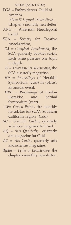 Abbreviations 
EGA = Embroiderers’ Guild of America 
       BN = El Segundo Blues News, tchapter’s monthly newsletter
ANG = American Needlepoint Guild, 
SCA = Society for Creative Anachronism,
 CA = Compleat Anachronist, the SCA quarterly booklet series.  Each issue pursues one topic in depth.
  TI = Tournaments Illuminated, the SCA quarterly magazine.
 HP = Proceedings of Heraldic Symposium (year) in (place), an annual event.
 HPC = Proceedings of Caidan Heraldic and Scribal Symposium (year).
 CP= Crown Prints, the monthly newsletter for SCA’s Southern California region ( Caid) 
SC = Scientific Caidan, quarterly sci-ences magazine for Caid.
AQ = Arts Quarterly,  quarterly arts magazine for Caid
AC = Ars Caidis, quarterly arts and sciences magazine,
Tydes = Tydes of Lyondemere, the chapter’s monthly newsletter.
