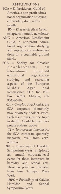 Abbreviations 
EGA = Embroiderers’ Guild of America, a non-profit educa-tional organization studying embroidery done with a needle.  
       BN = El Segundo Blues News, tchapter’s monthly newsletter
ANG = American Needlepoint Guild, a non-profit educa-tional organization studying and reproducing embroidery done on a countable ground fabric. 
SCA = Society for Creative Anachronism, an international non-profit educational organization studying and recreating aspects of the European Middle Ages and Renaissance.  SCA, Inc., P.O. Box 360789, Milpitas, CA 95036-0789.
    CA = Compleat Anachronist, the SCA corporate bi-monthly now quarterly booklet series.  Each issue pursues one topic in depth. Available from cor-porate address, above.
     TI = Tournaments Illuminated, the SCA corporate quarterly magazine, avail from corp. address.
  HP = Proceedings of Heraldic Symposium (year) in (place), an annual corporate-level event for those interested in heraldry and scribal arts.  Those in print are available from Free Trumpet Press West, 
      HPC = Proceedings of Caidan Heraldic and Scribal Symposium (year).
  CP= Crown Prints, the monthly newsletter for the SCA’s Southern California region ( Caid) 
    SC = Scientific Caidan, quarterly sci-ences magazine for Caid.
   AQ = Arts Quarterly,  quarterly arts magazine for Caid
   AC = Ars Caidis, quarterly arts and sciences magazine, which absorbed the above publications
   Tydes = Tydes of Lyondemere, the chapter’s monthly newsletter.
